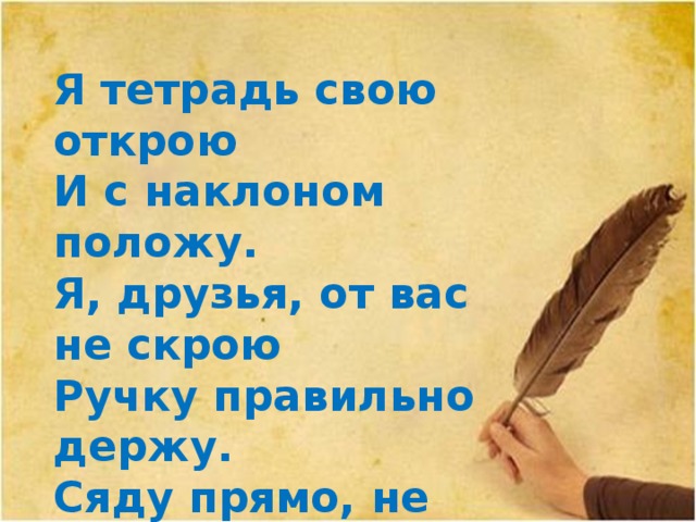 Я тетрадь свою открою И с наклоном положу. Я, друзья, от вас не скрою Ручку правильно держу. Сяду прямо, не согнусь, За работу я возьмусь.