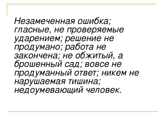 Незамеченная ошибка; гласные, не проверяемые ударением; решение не продумано; работа не закончена; не обжитый, а брошенный сад; вовсе не продуманный ответ; никем не нарушаемая тишина; недоумевающий человек.