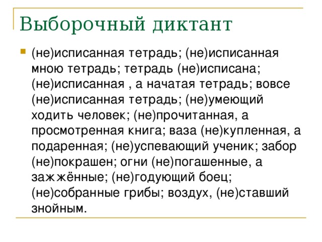 (не)исписанная тетрадь; (не)исписанная мною тетрадь; тетрадь (не)исписана; (не)исписанная , а начатая тетрадь; вовсе (не)исписанная тетрадь; (не)умеющий ходить человек; (не)прочитанная, а просмотренная книга; ваза (не)купленная, а подаренная; (не)успевающий ученик; забор (не)покрашен; огни (не)погашенные, а зажжённые; (не)годующий боец; (не)собранные грибы; воздух, (не)ставший знойным.