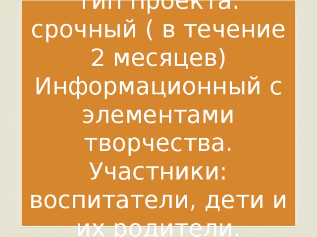 Тип проекта: срочный ( в течение 2 месяцев)  Информационный с элементами творчества.  Участники: воспитатели, дети и их родители. ,