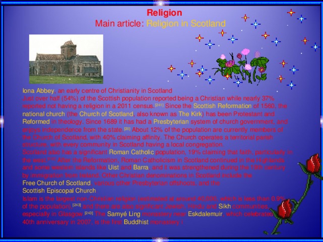 Religion Main article: Religion in Scotland Iona Abbey , an early centre of Christianity in Scotland Just over half (54%) of the Scottish population reported being a Christian while nearly 37% reported not having a religion in a 2011 census. [241] Since the Scottish Reformation of 1560, the national church (the Church of Scotland , also known as The Kirk ) has been Protestant and Reformed in theology. Since 1689 it has had a Presbyterian system of church government, and enjoys independence from the state. [20] About 12% of the population are currently members of the Church of Scotland, with 40% claiming affinity. The Church operates a territorial parish structure, with every community in Scotland having a local congregation. Scotland also has a significant Roman Catholic population, 19% claiming that faith, particularly in the west. [242] After the Reformation, Roman Catholicism in Scotland continued in the Highlands and some western islands like Uist and Barra , and it was strengthened during the 19th century by immigration from Ireland. Other Christian denominations in Scotland include the Free Church of Scotland , various other Presbyterian offshoots, and the Scottish Episcopal Church . Islam is the largest non-Christian religion (estimated at around 40,000, which is less than 0.9% of the population), [243] and there are also significant Jewish , Hindu and Sikh communities, especially in Glasgow. [243] The Samyé Ling monastery near Eskdalemuir , which celebrated its 40th anniversary in 2007, is the first Buddhist monastery i