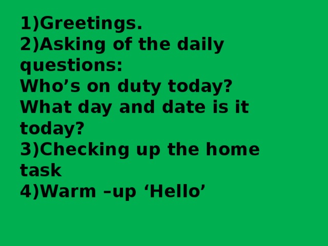 1)Greetings.  2)Asking of the daily questions:  Who’s on duty today?  What day and date is it today?  3)Checking up the home task  4)Warm –up ‘Hello’