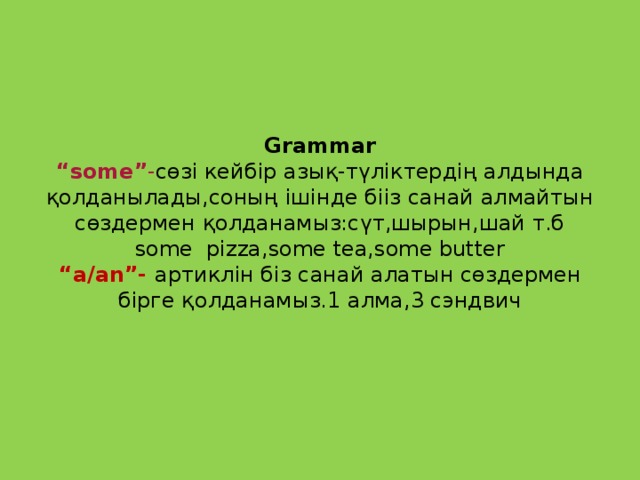 Grammar  “some” - сөзі кейбір азық-түліктердің алдында қолданылады,соның ішінде бііз санай алмайтын сөздермен қолданамыз:сүт,шырын,шай т.б  some pizza,some tea,some butter  “a/an”- артиклін біз санай алатын сөздермен бірге қолданамыз.1 алма,3 сэндвич