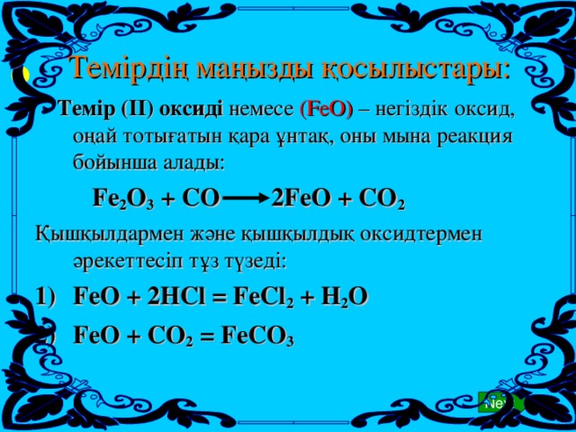 Темірдің маңызды қосылыстары: Next   Темір (ІІ) оксиді  немесе ( FeO ) – негіздік оксид, оңай тотығатын қара ұнтақ, оны мына реакция бойынша алады:   Fe 2 O 3 + CO 2FeO + CO 2 Қышқылдармен және қышқылдық оксидтермен әрекеттесіп тұз түзеді: FeO + 2HCl = FeCl 2 + H 2 O FeO + CO 2 = FeCO 3