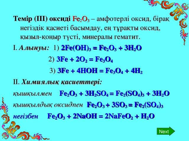 Next Темір (ІІІ) оксиді  Fe 2 O 3  – амфотерлі оксид, бірақ негіздік қасиеті басымдау, ең тұрақты оксид, қызыл-қоңыр түсті, минералы гематит. І. Алынуы: 1) 2 Fe(OH) 3 = Fe 2 O 3 + 3H 2 O    2) 3Fe + 2O 2 = Fe 3 O 4   3) 3Fe + 4HOH = Fe 3 O 4 + 4H 2 ІІ. Химиялық қасиеттері: қышқылмен Fe 2 O 3 + 3H 2 SO 4 = Fe 2 (SO 4 ) 3 + 3H 2 O қышқылдық оксидпен Fe 2 O 3 + 3SO 3 = Fe 2 (SO 4 ) 3 негізбен Fe 2 O 3 + 2NaOH = 2NaFeO 2 + H 2 O