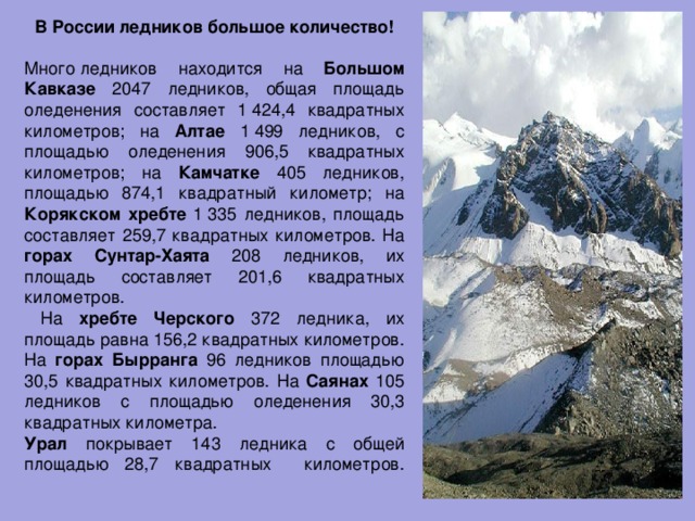 В России ледников большое количество!  Много ледников находится на Большом Кавказе 2047 ледников, общая площадь оледенения составляет 1 424,4 квадратных километров; на Алтае 1 499 ледников, с площадью оледенения 906,5 квадратных километров; на Камчатке 405 ледников, площадью 874,1 квадратный километр; на Корякском хребте 1 335 ледников, площадь составляет 259,7 квадратных километров. На горах  Сунтар-Хаята 208 ледников, их площадь составляет 201,6 квадратных километров.  На хребте  Черского 372 ледника, их площадь равна 156,2 квадратных километров. На горах  Бырранга 96 ледников площадью 30,5 квадратных километров. На Саянах 105 ледников с площадью оледенения 30,3 квадратных километра. Урал покрывает 143 ледника с общей площадью 28,7 квадратных километров.