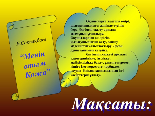 Б.Соқпақбаев  “ Менің атым  Қожа”  Оқушыларға жазушы өмірі, шығармашылығы жөнінде түсінік беру. Әңгімені оқыту арқылы мазмұнын ұғындыру.  Оқушылардың ой-өрісін, қызығушылығын ояту, сөйлеу мәдениетін қалыптастыру. Әдеби дүниетанымын кеңейту.  Әңгіменің сюжеті арқылы адамгершілікке, ізгілікке, мейірімділікке баулу, үлкенге құрмет, кішіге ізет көрсетуге тәрбиелеу, оқушы бойына халқымыздың ізгі қасиеттерін ұялату.