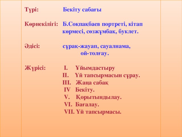 Түрі: Бекіту сабағы Көрнекілігі: Б.Соқпақбаев портреті, кітап  көрмесі, сөзжұмбақ,  буклет. Әдісі:  сұрақ-жауап, сауалнама,  ой-толғау. Жүрісі:  І. Ұйымдастыру    ІІ. Үй тапсырмасын сұрау.  ІІІ. Жаңа сабақ  І V Бекіту.  V . Қорытындылау.  V І. Бағалау.  V ІІ. Үй тапсырмасы.