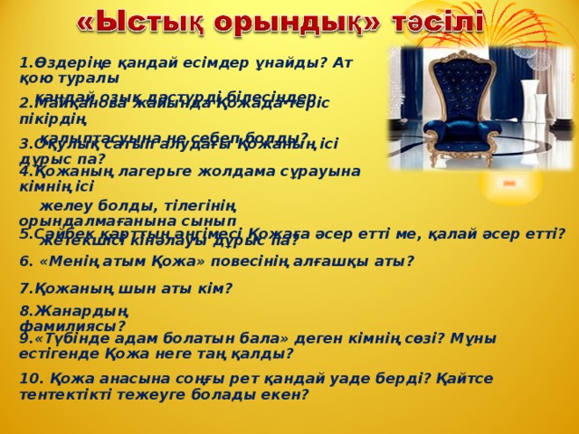 1.Өздеріңе қандай есімдер ұнайды? Ат қою туралы  қандай озық дәстүрді білесіңдер. 2.Майқанова жайында Қожада теріс пікірдің  қалыптасуына не себеп болды? 3.Оқулық сатып алудағы Қожаның ісі дұрыс па? 4.Қожаның лагерьге жолдама сұрауына кімнің ісі  желеу болды, тілегінің орындалмағанына сынып  жетекшісі кінәлауы дұрыс па? 5.Сәйбек қарттың әңгімесі Қожаға әсер етті ме, қалай әсер етті? 6. «Менің атым Қожа» повесінің алғашқы аты? 7.Қожаның шын аты кім? 8.Жанардың фамилиясы? 9.«Түбінде адам болатын бала» деген кімнің сөзі? Мұны естігенде Қожа неге таң қалды? 10. Қожа анасына соңғы рет қандай уаде берді? Қайтсе тентектікті тежеуге болады екен?