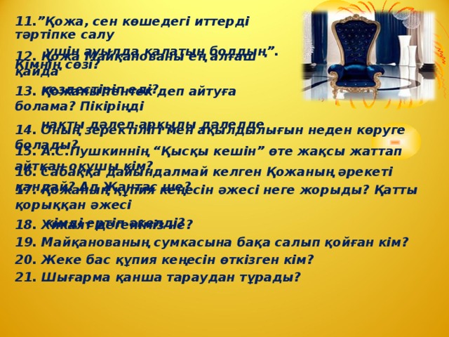 11.”Қожа, сен көшедегі иттерді тәртіпке салу  үшін ауылда қалатын болдың”. Кімнің сөзі? 12. Қожа Майқанованы ең алғаш қайда  кездестіріп еді? 13. Қожаны тентек деп айтуға болама? Пікіріңді  нақты дәлел арқылы дәлелде 14. Оның зеректілігі мен ақылдылығын неден көруге болады? 15. А.С.Пушкиннің “Қысқы кешін” өте жақсы жаттап айтқан оқушы кім? 16. Сабаққа дайындалмай келген Қожаның әрекеті қандай? Ал Жантас ше? 17. Қожаның құпия кеңесін әжесі неге жорыды? Қатты қорыққан әжесі  кімді ертіп әкелді? 18. Хикаят дегеніміз не? 19. Майқанованың сумкасына бақа салып қойған кім? 20. Жеке бас құпия кеңесін өткізген кім? 21. Шығарма қанша тараудан тұрады?