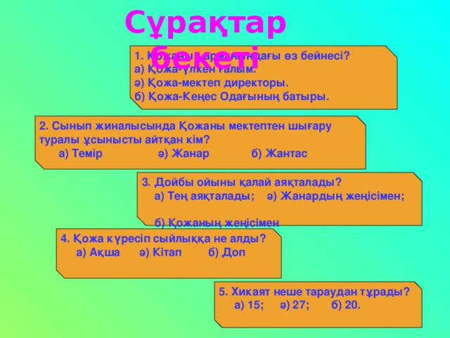 C ұрақтар бекеті 1. Қожаның арманындағы өз бейнесі?  а) Қожа-үлкен ғалым.  ә) Қожа-мектеп директоры.  б) Қожа-Кеңес Одағының батыры. 2. Сынып жиналысында Қожаны мектептен шығару туралы ұсынысты айтқан кім?  а) Темір  ә) Жанар  б) Жантас 3. Дойбы ойыны қалай аяқталады?  а) Тең аяқталады; ә) Жанардың жеңісімен;  б) Қожаның жеңісімен   4. Қожа күресіп сыйлыққа не алды?  а) Ақша ә) Кітап  б) Доп 5. Хикаят неше тараудан тұрады?  а) 15; ә) 27; б) 20.