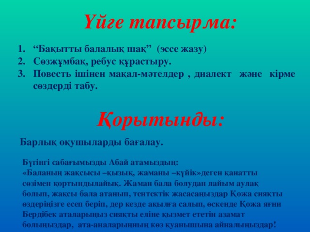 Үйге тапсырма: “ Бақытты балалық шақ” (эссе жазу) Сөзжұмбақ, ребус құрастыру. Повесть ішінен мақал-мәтелдер , диалект және кірме сөздерді табу. Қорытынды: Барлық оқушыларды бағалау. Бүгінгі сабағымызды Абай атамыздың: «Баланың жақсысы –қызық, жаманы –күйік»деген қанатты сөзімен қортындылайық. Жаман бала болудан лайым аулақ болып, жақсы бала атанып, тентектік жасасаңыздар Қожа сияқты өздеріңізге есеп беріп, дер кезде ақылға салып, өскенде Қожа яғни Бердібек аталарыңыз сияқты еліне қызмет ететін азамат болыңыздар, ата-аналарыңның көз қуанышына айналыңыздар!