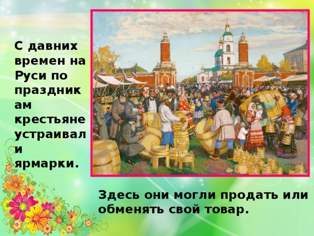 С давних времен на Руси по праздникам крестьяне устраивали ярмарки. Здесь они могли продать или обменять свой товар.