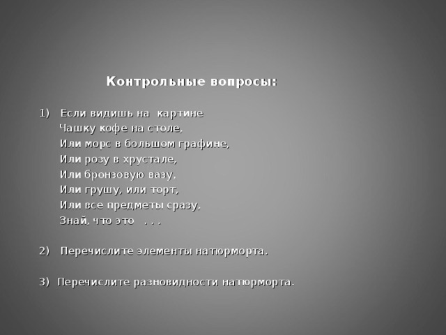 Контрольные вопросы: 1) Если видишь на картине  Чашку кофе на столе,  Или морс в большом графине,  Или розу в хрустале,  Или бронзовую вазу,  Или грушу, или торт,  Или все предметы сразу,  Знай, что это . . . 2) Перечислите элементы натюрморта. 3) Перечислите разновидности натюрморта.