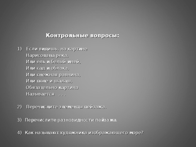 Контрольные вопросы: 1) Если видишь, на картине  Нарисована река,  Или ель и белый иней,  Или сад и облака,  Или снежная равнина,  Или поле и шалаш,  Обязательно картина  Называется . . . 2) Перечислите элементы пейзажа. 3) Перечислите разновидности пейзажа. 4) Как называют художника изображающего море?