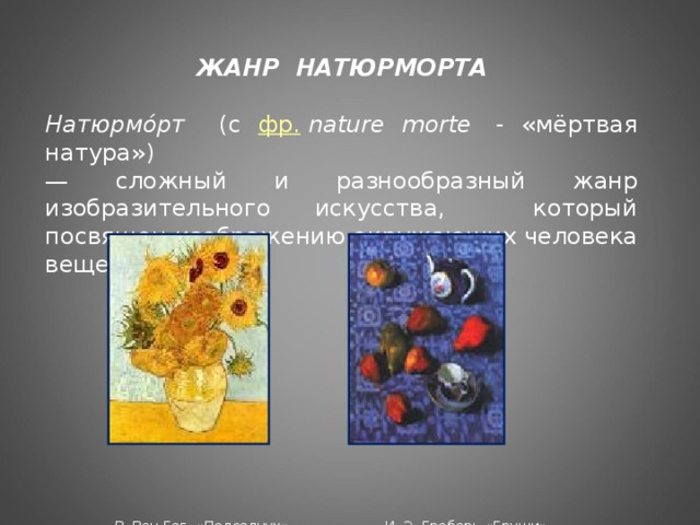 ЖАНР НАТЮРМОРТА  Натюрмо́рт (с фр.   nature morte   - «мёртвая натура»)  — сложный и разнообразный жанр изобразительного искусства, который посвящен изображению окружающих человека вещей.  В. Ван Гог «Подсолнух» И. Э. Грабарь «Груши»