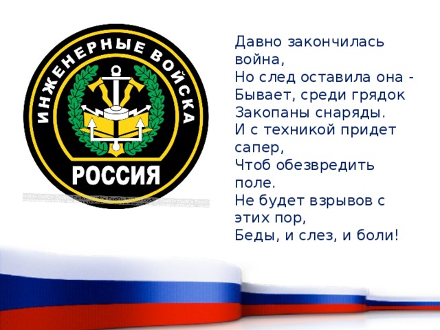 Давно закончилась война,  Но след оставила она -  Бывает, среди грядок  Закопаны снаряды.  И с техникой придет сапер,  Чтоб обезвредить поле.  Не будет взрывов с этих пор,  Беды, и слез, и боли!