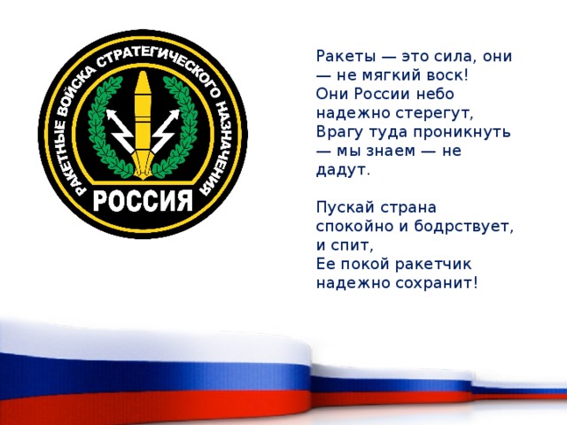 Ракеты — это сила, они — не мягкий воск!  Они России небо надежно стерегут,  Врагу туда проникнуть — мы знаем — не дадут.   Пускай страна спокойно и бодрствует, и спит,  Ее покой ракетчик надежно сохранит!