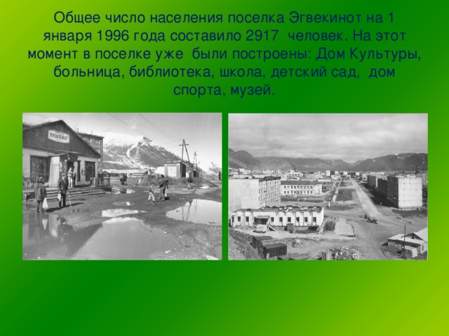 Общее число населения поселка Эгвекинот на 1 января 1996 года составило 2917 человек. На этот момент в поселке уже были построены: Дом Культуры, больница, библиотека, школа, детский сад, дом спорта, музей.