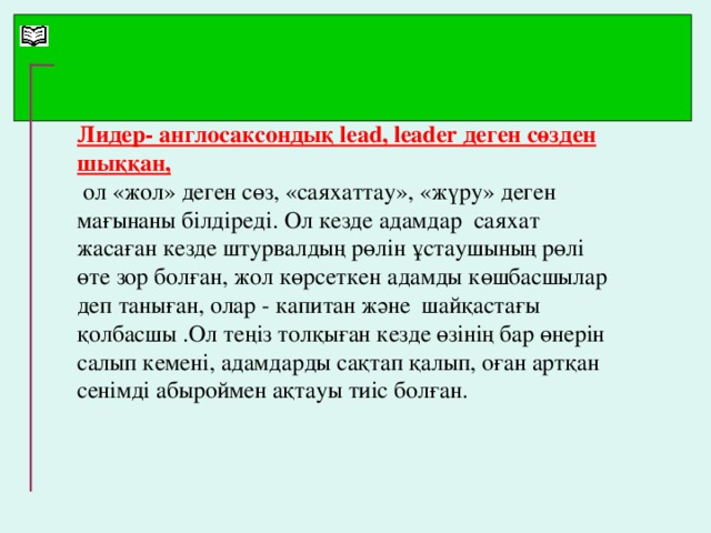 Лидер- англосаксондық lead, leader деген сөзден шыққан,  ол «жол» деген сөз, «саяхаттау», «жүру» деген мағынаны білдіреді. Ол кезде адамдар саяхат жасаған кезде штурвалдың рөлін ұстаушының рөлі өте зор болған, жол көрсеткен адамды көшбасшылар деп таныған, олар - капитан және шайқастағы қолбасшы .Ол теңіз толқыған кезде өзінің бар өнерін салып кемені, адамдарды сақтап қалып, оған артқан сенімді абыроймен ақтауы тиіс болған.