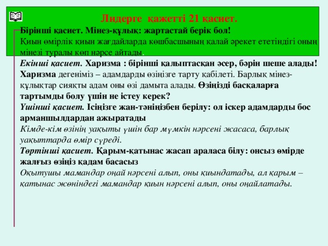 Лидерге қажетті 21 қасиет. Бірінші қасиет. Мінез-құлық: жартастай берік бол! Қиын өмірлік қиын жағдайларда көшбасшының қалай әрекет ететіндігі оның мінезі туралы көп нәрсе айтады . Екінші қасиет. Харизма : бірінші қалыптасқан әсер, бәрін шеше алады! Харизма дегеніміз – адамдарды өзіңізге тарту қабілеті. Барлық мінез-құлықтар сияқты адам оны өзі дамыта алады. Өзіңізді басқаларға тартымды болу үшін не істеу керек? Үшінші қасиет. Ісіңізге жан-тәніңізбен берілу: ол іскер адамдарды бос арманшылдардан ажыратады Кімде-кім өзінің уақыты үшін бар мүмкін нәрсені жасаса, барлық уақыттарда өмір сүреді. Төртінші қасиет. Қарым-қатынас жасап араласа білу: онсыз өмірде жалғыз өзіңіз қадам басасыз Оқытушы мамандар оңай нәрсені алып, оны қиындатады, ал қарым – қатынас жөніндегі мамандар қиын нәрсені алып, оны оңайлатады.