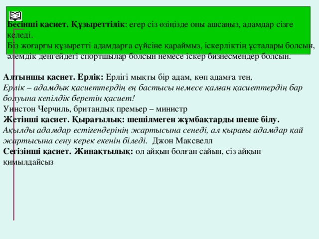 Бесінші қасиет. Құзыреттілік : егер сіз өзіңізде оны ашсаңыз, адамдар сізге келеді. Біз жоғарғы құзыретті адамдарға сүйсіне қараймыз, іскерліктің ұсталары болсын, әлемдік деңгейдегі спортшылар болсын немесе іскер бизнесмендер болсын. Алтыншы қасиет. Ерлік: Ерлігі мықты бір адам, көп адамға тең. Ерлік – адамдық қасиеттердің ең бастысы немесе қалған қасиеттердің бар болуына кепілдік беретін қасиет! Уинстон Черчиль, британдық премьер – министр Жетінші қасиет. Қырағылық: шешілмеген жұмбақтарды шеше білу. Ақылды адамдар естігендерінің жартысына сенеді, ал қырағы адамдар қай жартысына сену керек екенін біледі.  Джон Максвелл Сегізінші қасиет. Жинақтылық: ол айқын болған сайын, сіз айқын қимылдайсыз