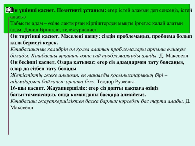 Он үшінші қасиет. Позитивті ұстаным: егер істей аламын деп сенсеңіз, істей аласыз Табысты адам – өзіне лақтырған кірпіштерден мықты іргетас қалай алатын адам. Дэвид Бринкли, тележурналист Он төртінші қасиет. Мәселені шешу: сіздің проблемаңыз, проблема болып қала бермеуі керек. Көшбасшының калибрін ол қолға алатын проблемалары арқылы өлшеуге болады. Көшбасшы әрқашан өзіне сай проблемаларды алады. Д. Максвелл Он бесінші қасиет. Өзара қатынас: егер сіз адамдармен тату болсаңыз, олар да сізбен тату болады Жетістіктің жеке алынған, ең маңызды қосылыстарының бірі – адамдармен байланыс орната білу. Теодор Рузвельт 16-шы қасиет. Жауапкершілік: егер сіз допты қақпаға өзіңіз бағыттаммасаңыз, онда команданы басқара алмайсыз. Көшбасшы жауапкершіліктен басқа барлық нәрседен бас тарта алады. Д. Максвелл