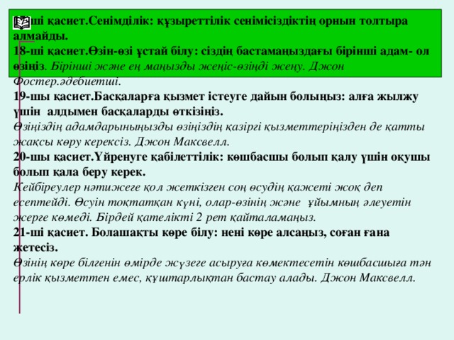 17-ші қасиет.Сенімділік: құзыреттілік сенімісіздіктің орнын толтыра алмайды. 18-ші қасиет.Өзін-өзі ұстай білу: сіздің бастамаңыздағы бірінші адам- ол өзіңіз . Бірінші және ең маңызды жеңіс-өзіңді жеңу. Джон Фостер.әдебиетші. 19-шы қасиет.Басқаларға қызмет істеуге дайын болыңыз: алға жылжу үшін алдымен басқаларды өткізіңіз. Өзіңіздің адамдарыныңызды өзіңіздің қазіргі қызметтеріңізден де қатты жақсы көру керексіз. Джон Максвелл. 20-шы қасиет.Үйренуге қабілеттілік: көшбасшы болып қалу үшін оқушы болып қала беру керек. Кейбіреулер нәтижеге қол жеткізген соң өсудің қажеті жоқ деп есептейді. Өсуін тоқтатқан күні, олар-өзінің және ұйымның әлеуетін жерге көмеді. Бірдей қателікті 2 рет қайталамаңыз. 21-ші қасиет. Болашақты көре білу: нені көре алсаңыз, соған ғана жетесіз. Өзінің көре білгенін өмірде жүзеге асыруға көмектесетін көшбасшыға тән ерлік қызметтен емес, құштарлықтан бастау алады. Джон Максвелл.