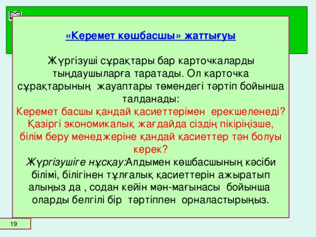 «Керемет көшбасшы» жаттығуы   Жүргізуші сұрақтары бар карточкаларды тыңдаушыларға таратады. Ол карточка сұрақтарының жауаптары төмендегі тәртіп бойынша талданады:  Керемет басшы қандай қасиеттерімен ерекшеленеді?  Қазіргі экономикалық жағдайда сіздің пікіріңізше, білім беру менеджеріне қандай қасиеттер тән болуы керек?  Жүргізушіге нұсқау: Алдымен көшбасшының кәсіби білімі, білігінен тұлғалық қасиеттерін ажыратып алыңыз да , содан кейін мән-мағынасы бойынша оларды белгілі бір тәртіппен орналастырыңыз.