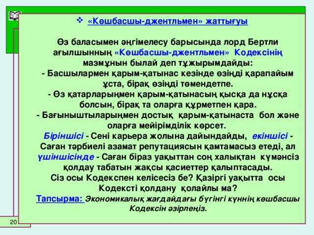 «Көшбасшы-джентльмен» жаттығуы   Өз баласымен әңгімелесу барысында лорд Бертли ағылшынның «Көшбасшы-джентльмен» Кодексінің мазмұнын былай деп тұжырымдайды:  - Басшылармен қарым-қатынас кезінде өзіңді қарапайым ұста, бірақ өзіңді төмендетпе.  - Өз қатарларыңмен қарым-қатынасың қысқа да нұсқа болсын, бірақ та оларға құрметпен қара.  - Бағыныштыларыңмен достық қарым-қатынаста бол және оларға мейірімділік көрсет.  Біріншісі - Сені карьера жолына дайындайды, екіншісі - Саған тәрбиелі азамат репутациясын қамтамасыз етеді, ал үшіншісінде - Саған біраз уақыттан соң халықтан күмәнсіз қолдау табатын жақсы қасиеттер қалыптасады.  Сіз осы Кодекспен келісесіз бе? Қазіргі уақытта осы Кодексті қолдану қолайлы ма?  Тапсырма: