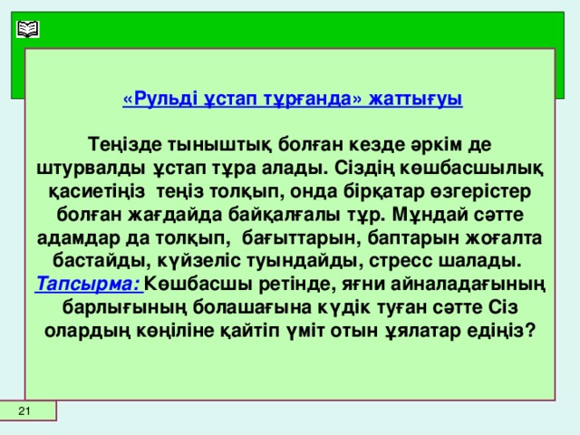 «Рульді ұстап тұрғанда» жаттығуы   Теңізде тыныштық болған кезде әркім де штурвалды ұстап тұра алады. Сіздің көшбасшылық қасиетіңіз теңіз толқып, онда бірқатар өзгерістер болған жағдайда байқалғалы тұр. Мұндай сәтте адамдар да толқып, бағыттарын, баптарын жоғалта бастайды, күйзеліс туындайды, стресс шалады.  Тапсырма: Көшбасшы ретінде, яғни айналадағының барлығының болашағына күдік туған сәтте Сіз олардың көңіліне қайтіп үміт отын ұялатар едіңіз?