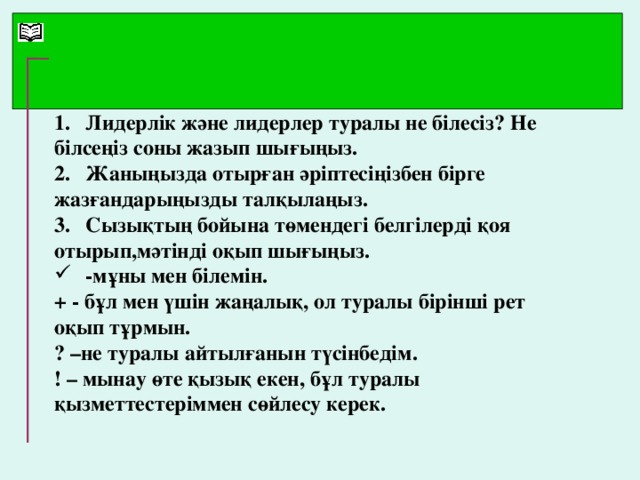 1.  Лидерлік және лидерлер туралы не білесіз? Не білсеңіз соны жазып шығыңыз. 2.  Жаныңызда отырған әріптесіңізбен бірге жазғандарыңызды талқылаңыз. 3.  Сызықтың бойына төмендегі белгілерді қоя отырып,мәтінді оқып шығыңыз.  -мұны мен білемін. + - бұл мен үшін жаңалық, ол туралы бірінші рет оқып тұрмын. ? –не туралы айтылғанын түсінбедім. ! – мынау өте қызық екен, бұл туралы қызметтестеріммен сөйлесу керек.