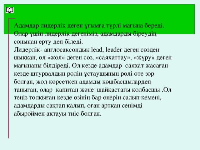 Адамдар лидерлік деген ұғымға түрлі мағына береді. Олар үшін лидерлік дегеніміз, адамдарды біреудің соңынан ерту деп біледі. Лидерл ік - англосаксондық lead, leader деген сөзден шыққан, ол «жол» деген сөз, «саяхаттау», «жүру» деген мағынаны білдіреді. Ол кезде адамдар саяхат жасаған кезде штурвалдың рөлін ұстаушының рөлі өте зор болған, жол көрсеткен адамды көшбасшылардеп таныған, олар капитан және шайқастағы қолбасшы .Ол теңіз толқыған кезде өзінің бар өнерін салып кемені, адамдарды сақтап қалып, оған артқан сенімді абыроймен ақтауы тиіс болған.