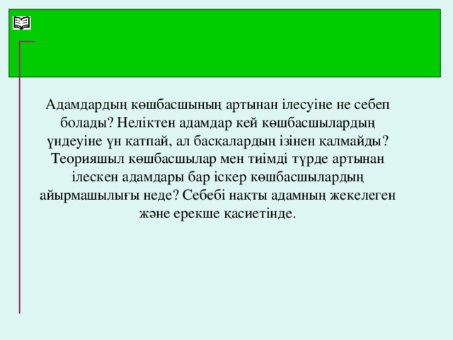 Адамдардың көшбасшының артынан ілесуіне не себеп болады? Неліктен адамдар кей көшбасшылардың үндеуіне үн қатпай, ал басқалардың ізінен қалмайды? Теорияшыл көшбасшылар мен тиімді түрде артынан ілескен адамдары бар іскер көшбасшылардың айырмашылығы неде? Себебі нақты адамның жекелеген және ерекше қасиетінде.