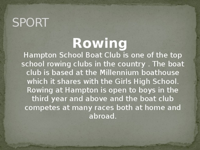 SPORT Rowing  Hampton School Boat Club is one of the top school rowing clubs in the country . The boat club is based at the Millennium boathouse which it shares with the Girls High School. Rowing at Hampton is open to boys in the third year and above and the boat club competes at many races both at home and abroad.