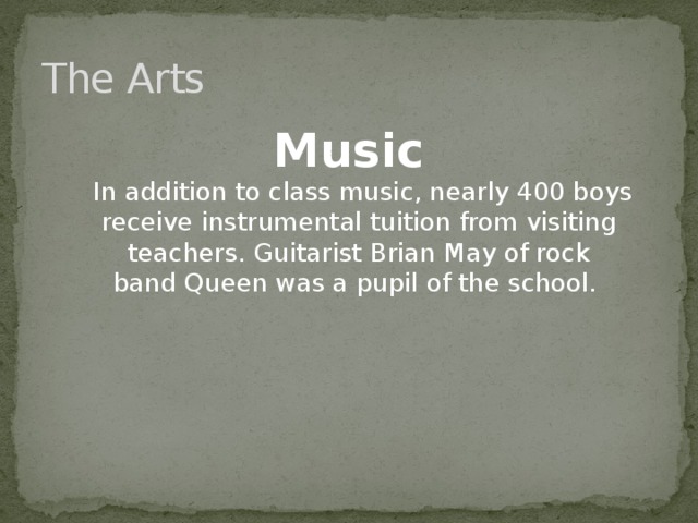The Arts Music  In addition to class music, nearly 400 boys receive instrumental tuition from visiting teachers. Guitarist Brian May of rock band Queen was a pupil of the school. 