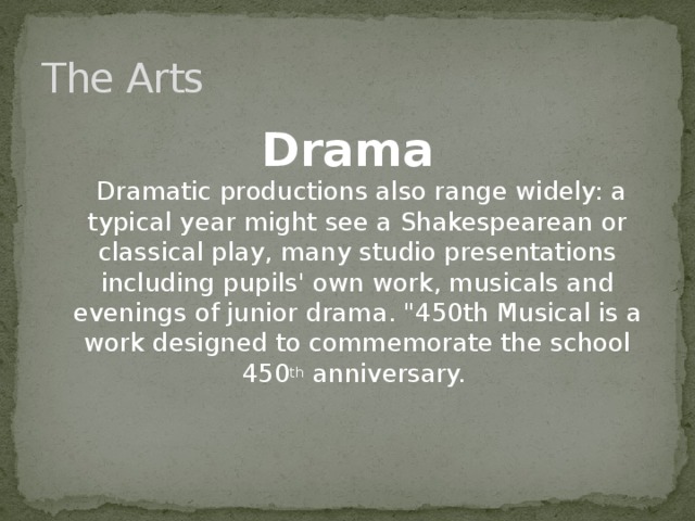 The Arts Drama  Dramatic productions also range widely: a typical year might see a Shakespearean or classical play, many studio presentations including pupils' own work, musicals and evenings of junior drama. 