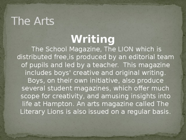 The Arts Writing  The School Magazine, The LION which is distributed free,is produced by an editorial team of pupils and led by a teacher. This magazine includes boys' creative and original writing. Boys, on their own initiative, also produce several student magazines, which offer much scope for creativity, and amusing insights into life at Hampton. An arts magazine called The Literary Lions is also issued on a regular basis.