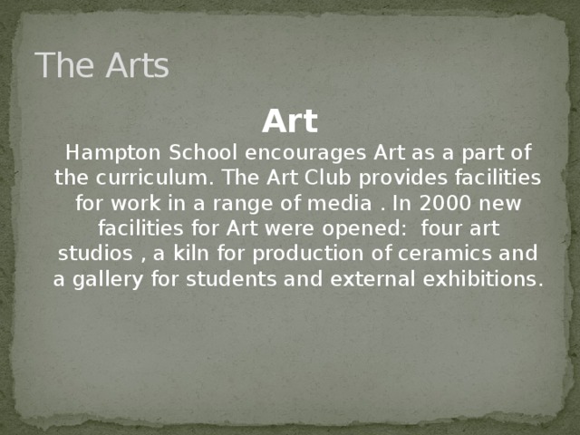 The Arts Art  Hampton School encourages Art as a part of the curriculum. The Art Club provides facilities for work in a range of media . In 2000 new facilities for Art were opened: four art studios , a kiln for production of ceramics and a gallery for students and external exhibitions.
