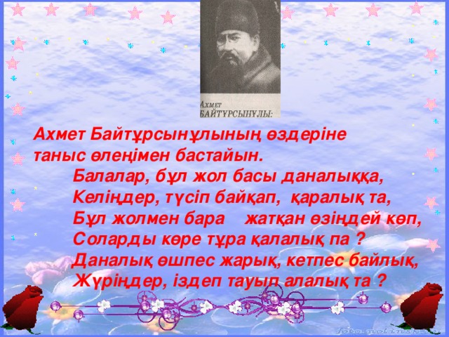 Ахмет Байтұрсынұлының өздеріне таныс өлеңімен бастайын.  Балалар, бұл жол басы даналыққа,  Келіңдер, түсіп байқап, қаралық та,  Бұл жолмен бара жатқан өзіңдей көп,  Соларды көре тұра қалалық па ?  Даналық өшпес жарық, кетпес байлық,  Жүріңдер, іздеп тауып алалық та ?