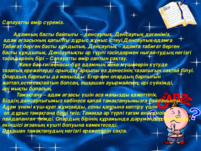 Салауатты өмір сүреміз.   Адамның басты байлығы – денсаулық. Денсаулық дегеніміз,  адам ағзасының қалыпты дұрыс жұмыс істеуі.Денсаулық-адамға Табиғат берген басты құндылық. Денсаулық – адамға табиғат берген басты құндылық. Денсаулықты әр түрлі тәсілдермен нығай-тудың негізгі тәсілдерінің бірі – Салауатты өмір салтын сақтау.  Жеке бас гигиенасы-бұл адамның жеке мүшелерін күтуде тазалық ережелерді орындау арқылы өз денесінің тазалығын сақтай білуі. Олардың барлығы да маңызды. Егер сен олардың барлығын жаттап,есте сақтайтын болсаң, ешқашан ауырмайсың, әрі сүйкімді, әрі мықты боласың.  Тамақтану – адам ағзасы үшін аса маңызды қажеттілік. Біздің денсаулығымыз көбінесе қалай тамақтануымызға байланысты. Адам  үнемі күш-қуат жұмсайды, соны қалрына келтіру үшін  ол дұрыс тамақтана білуі тиіс. Тамаққа әр түрлі тағам өнімдноін пайдаланған тиімді. Олардың бірінің құрамында дәрумендер көп болса, екіншісі ағзаның күшті болуына көмектеседі. Әрқашан тамақтанудың негізгі ережелерін сақта.