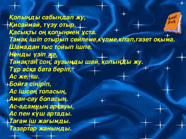 Қолыңды сабындап жу, Қисаймай, түзу отыр. Қасықты оң қолыңмен ұста. Тамақ ішіп отырып сөйлеме,күлме,кітап,газет оқыма. Шамадан тыс тойып ішпе. Нанды үзіп же, Тамақтан соң, аузыңды шай, қолыңды жу. Тұр асқа бата беріп, Ас же, іш. Бойға сіңіріп, Ас ішсең толасың, Аман-сау боласың. Ас-адамның арқауы, Ас пен күш артады. Тағам іш жағымды. Тазартар жанынды.