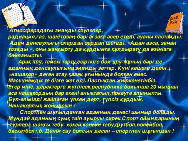 Атмосферадағы зиянды сәулелер, радиация,газ, шаң-тозаң-бәрі  ағзаға әсер етеді, ауаны ластайды.  Адам денсаулығы олардан зардап шегеді. «Адам азса, заман тозады », оны жаңғырту да құрдымға құлдырату да өзімізге байланысты.  Арақ ішу, темекі тарту,есірткіге бой ұру-мұның бәрі де адамның денсаулығына зиянды заттар. Күні кешеге дейін «нашақор» деген атау қазақ ұғымында болған емес. Маскүнемдік те бізге жет еді. Ластықтан жиіркенетінбіз. Егер міне, деректерге жүгінсек,республика бойынша 20 мыңнан аса нашақордың бар екені анықталып,тіркеуге алыныпты. Бүл-елімізді жайлаған үлкен дерт, түпсіз құрдым. Нашақорлық жойылсын !  Спортпен шұғылданған адамның денесі шымыр болады. Мұндай адамның суық тиіп ауыруы сирек.Спорт ойындарының  түрлері: шаңғы тебу, хокей,коньки тебу,футбол,волейбол, баскетболт,б. Денім сау болсын десен – спортпен шұғылдан !