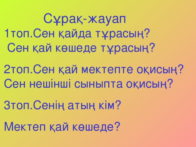 Сұрақ-жауап 1топ.Сен қайда тұрасың?  Сен қай көшеде тұрасың? 2топ.Сен қай мектепте оқисың? Сен нешінші сыныпта оқисың? 3топ.Сенің атың кім? Мектеп қай көшеде?