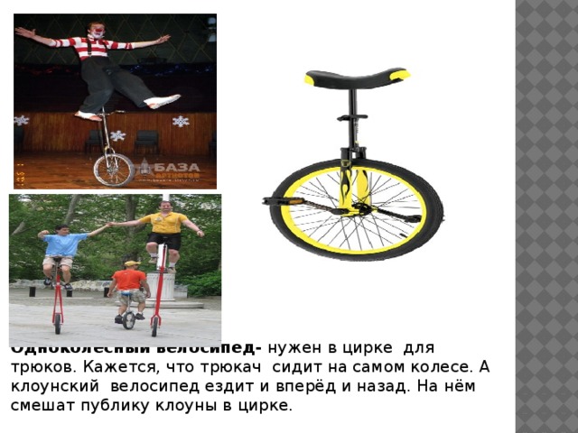 Одноколёсный велосипед- нужен в цирке для трюков. Кажется, что трюкач сидит на самом колесе. А клоунский велосипед ездит и вперёд и назад. На нём смешат публику клоуны в цирке.