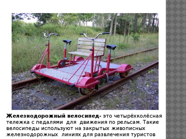 Железнодорожный велосипед- это четырёхколёсная тележка с педалями для движения по рельсам. Такие велосипеды используют на закрытых живописных железнодорожных линиях для развлечения туристов