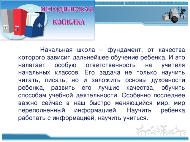 Начальная школа – фундамент, от качества которого зависит дальнейшее обучение ребенка. И это налагает особую ответственность на учителя начальных классов. Его задача не только научить читать, писать, но и заложить основы духовности ребенка, развить его лучшие качества, обучить способам учебной деятельности. Особенно последнее важно сейчас в наш быстро меняющийся мир, мир переполненный информацией. Научить ребенка работать с информацией, научить учиться.