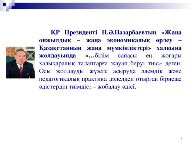 ҚР Президенті Н.Ә.Назарбаевтың «Жаңа онжылдық – жаңа экономикалық өрлеу – Қазақстанның жаңа мүмкіндіктері» халқына жолдауында «… білім сапасы ең жоғары халықаралық талаптарға жауап беруі тиіс» деген. Осы жолдауды жүзеге асыруда әлемдік және педагогикалық практика дәлелдеп отырған бірнеше әдістердің тиімдісі – жобалау әдісі.