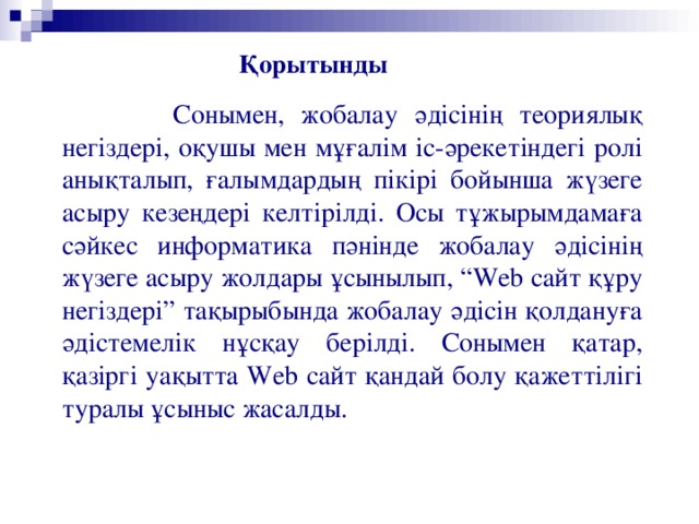 Қорытынды   Сонымен, жобалау әдісінің теориялық негіздері, оқушы мен мұғалім іс-әрекетіндегі ролі анықталып, ғалымдардың пікірі бойынша жүзеге асыру кезеңдері келтірілді. Осы тұжырымдамаға сәйкес информатика пәнінде жобалау әдісінің жүзеге асыру жолдары ұсынылып, “ Web сайт құру негіздері” тақырыбында жобалау әдісін қолдануға әдістемелік нұсқау берілді. Сонымен қатар, қазіргі уақытта Web сайт қандай болу қажеттілігі туралы ұсыныс жасалды.