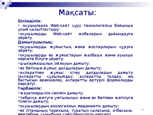 Мақсаты: Білімділік:  оқушыларға Web-сайт құру технологиясы бойынша ұғым қалыптастыру; оқушыларды Web-сайт жобаларын дайындауға үйрету. Дамытушылық: оқушыларды жұмыстың жеке жоспарларын құруға үйрету; оқушыларды өз жұмыстарын жазбаша және ауызша көрсете білуге үйрету; шығармашылық ойлауын дамыту ; өз бетінше жұмыс дағдыларын дамыту ; ақпаратпен жұмыс істеу дағдыларын дамыту ( ақпаратты құрылымдау, ақпаратты талдау, ең бастысын ерекшелеу, ақпаратты әртүрлі формаларды көрсету ). Тәрбиелік: жауапкершілік сезімін дамыту ; табысқа жетуге ұмтылысын және өз бетімен жетілуге тілегін дамыту ; оқушылардың экологиялық мәдениетін дамыту ; өз Отанының тарихына, тұратын қаласына, отбасына, мектебіне, сыныбына сүйіспеншілігін көрсету .